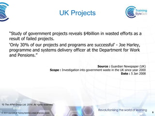8 
© 2014 copyright of Training ByteSize unless otherwise stated. 
UK Projects 
“Study of government projects reveals $4billion in wasted efforts as a result of failed projects. 
‘Only 30% of our projects and programs are successful’ -Joe Harley, programme and systems delivery officer at the Department for Work and Pensions.” 
Source :Guardian Newspaper (UK) Scope :Investigation into government waste in the UK since year 2000Date :5 Jan 2008 
“© The APM Group Ltd. 2014. All rights reserved.”  