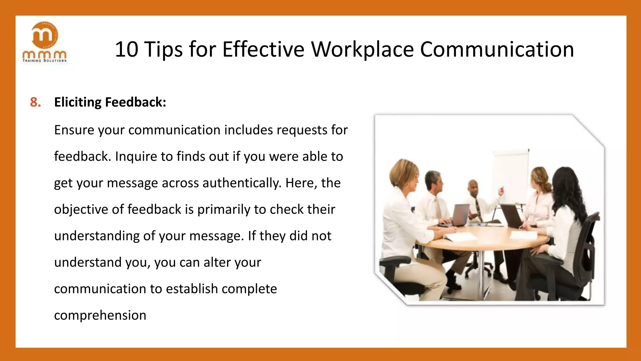 10 Tips for Effective Workplace Communication
8. Eliciting Feedback:
Ensure your communication includes requests for
feedback. Inquire to finds out if you were able to
get your message across authentically. Here, the
objective of feedback is primarily to check their
understanding of your message. If they did not
understand you, you can alter your
communication to establish complete
comprehension
 