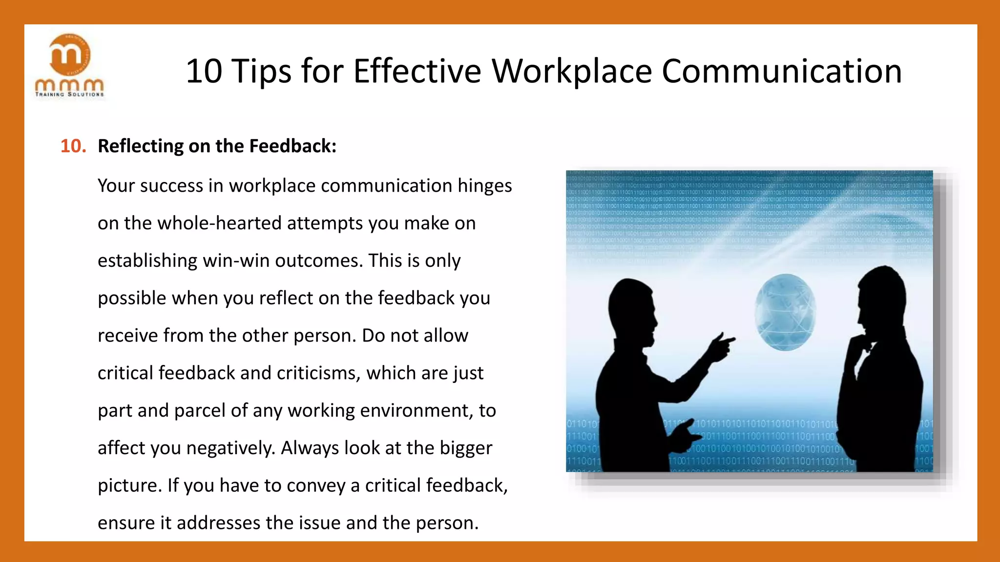 10 Tips for Effective Workplace Communication
10. Reflecting on the Feedback:
Your success in workplace communication hinges
on the whole-hearted attempts you make on
establishing win-win outcomes. This is only
possible when you reflect on the feedback you
receive from the other person. Do not allow
critical feedback and criticisms, which are just
part and parcel of any working environment, to
affect you negatively. Always look at the bigger
picture. If you have to convey a critical feedback,
ensure it addresses the issue and the person.
 