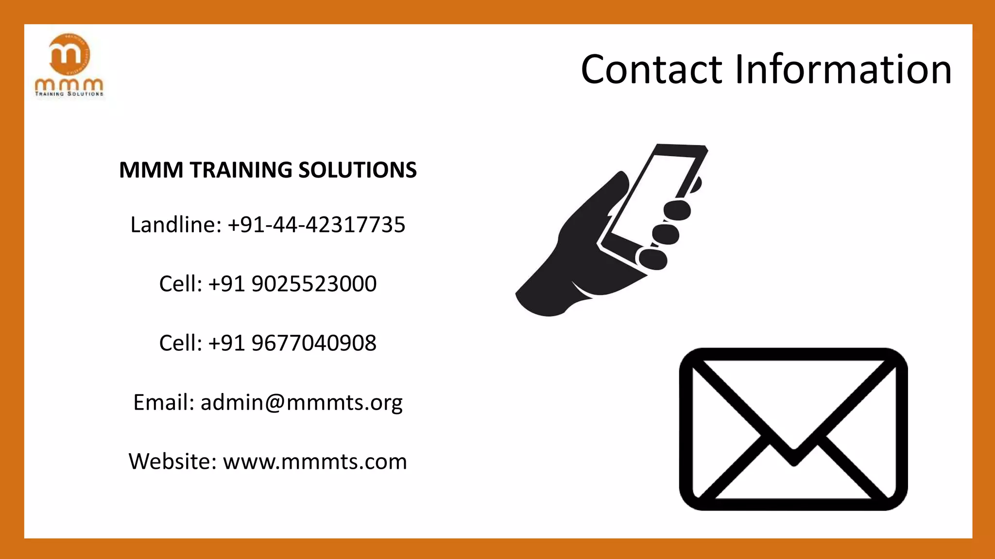 MMM TRAINING SOLUTIONS
Landline: +91-44-42317735
Cell: +91 9025523000
Cell: +91 9677040908
Email: admin@mmmts.org
Website: www.mmmts.com
Contact Information
 