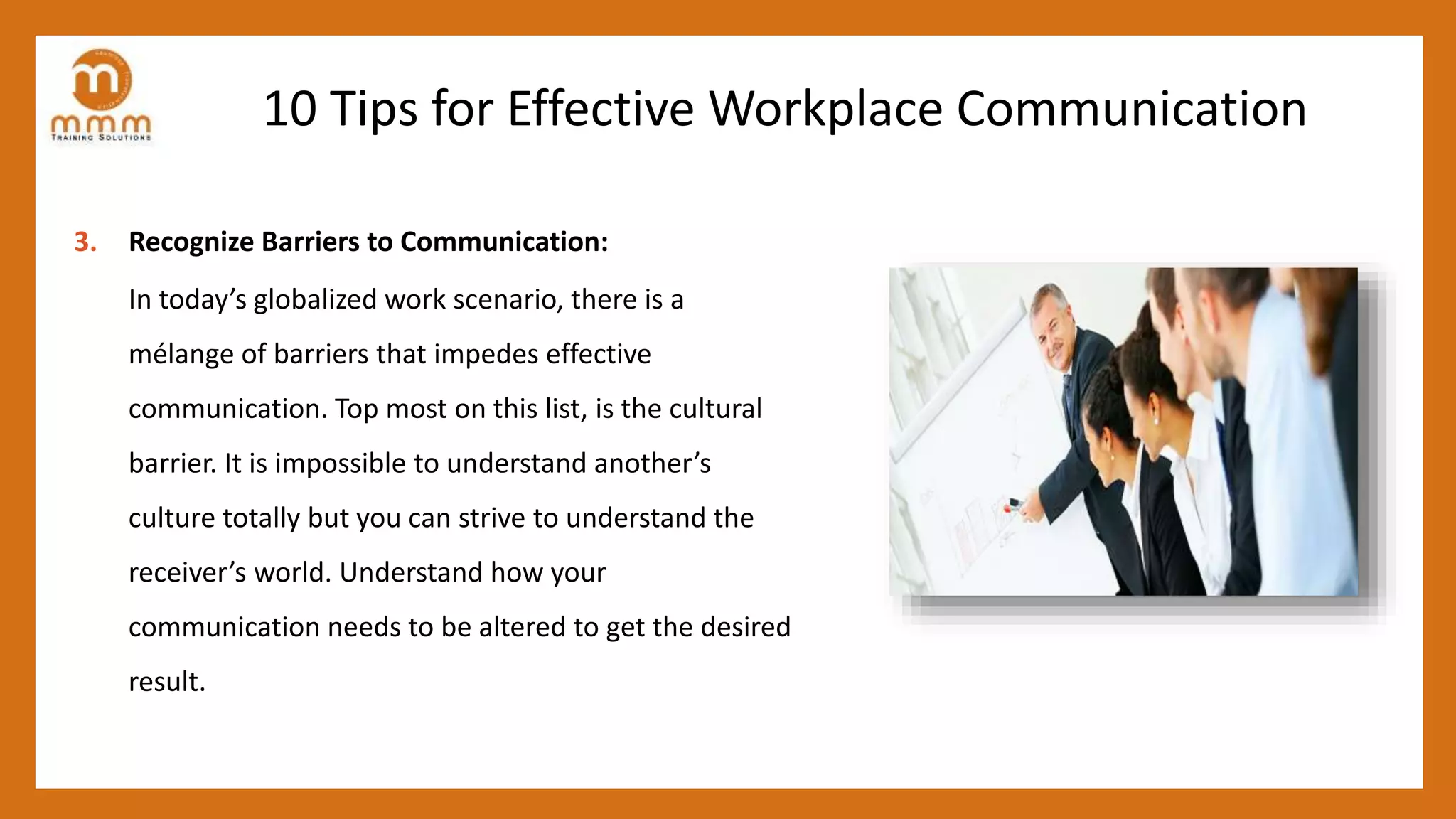 10 Tips for Effective Workplace Communication
3. Recognize Barriers to Communication:
In today’s globalized work scenario, there is a
mélange of barriers that impedes effective
communication. Top most on this list, is the cultural
barrier. It is impossible to understand another’s
culture totally but you can strive to understand the
receiver’s world. Understand how your
communication needs to be altered to get the desired
result.
 