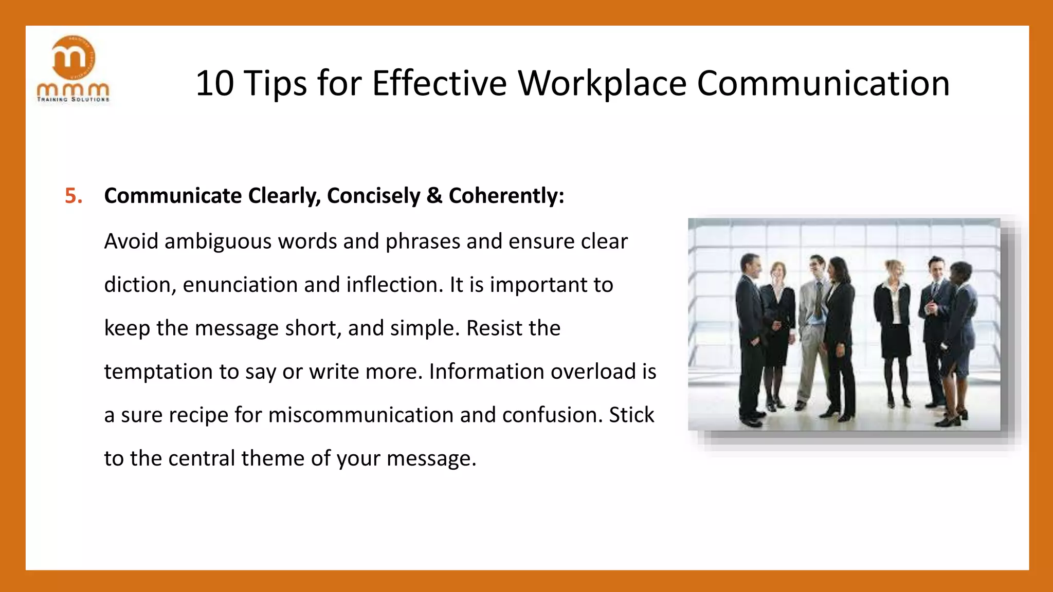 10 Tips for Effective Workplace Communication
5. Communicate Clearly, Concisely & Coherently:
Avoid ambiguous words and phrases and ensure clear
diction, enunciation and inflection. It is important to
keep the message short, and simple. Resist the
temptation to say or write more. Information overload is
a sure recipe for miscommunication and confusion. Stick
to the central theme of your message.
 