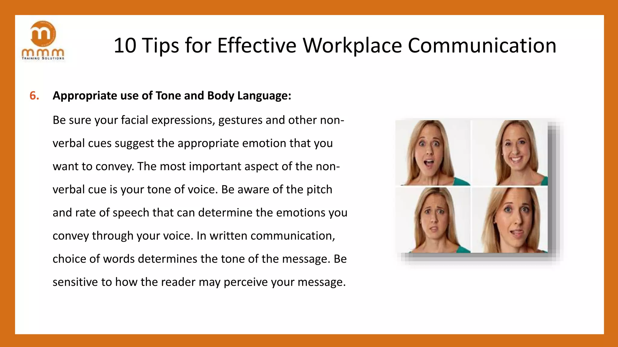 10 Tips for Effective Workplace Communication
6. Appropriate use of Tone and Body Language:
Be sure your facial expressions, gestures and other non-
verbal cues suggest the appropriate emotion that you
want to convey. The most important aspect of the non-
verbal cue is your tone of voice. Be aware of the pitch
and rate of speech that can determine the emotions you
convey through your voice. In written communication,
choice of words determines the tone of the message. Be
sensitive to how the reader may perceive your message.
 