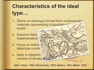 Characteristics of the ideal
type…
1. Derive an ideal-type formed from contemporary
materials representing a hypothetical but viable
model
2. Examine historical empirical evidence for earlier
implementations (archival research)
3. Focus on extent historical cases deviate from the
ideal-type construction
4. Seek to interpret the forces influential in the
process of development
(After: Kieser, 1994; Stinchcombe, 1978; Watkins, 1952; Weber, 1922)
 