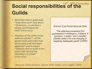 Social responsibilities of the
Guilds
 Merchant tailors’ guild shall
“keep silver yard” and direct
“fit persons...to see that a
proper yard measure be
used” (circa 1575)
 Wardens of the crafts swear
oaths to uphold “...all the
goode reules and ordyn’nces
of the same craft that been
approved” and to report
“defautes that ye fynde in the
same Craft ydon to the
Chambleyn of y’Citee”
(circa 1375)
(Sources: Guild Archives, Herbet 1834, Ashley 1914, Olgilvy 2004)
14th -16th Centuries
 Self-regulated trading
standards “Assize”
 Negotiated license to
operate craft under Royal
Charter (Monopoly in City)
 Charters included a clause to
operate “for the greater
good and profit of the
people”
Extract from Parish Records Calne
“The alderman presented [for
punishment] 3 innkeepers, 2 bakers, 5
butchers, 1 tanner, and 1 chandler
[Candle maker] for overcharging or
supplying inadequate goods” (c1491)
 