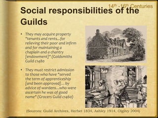Social responsibilities of the
Guilds
 They may acquire property
"tenants and rents...for
relieving their poor and infirm
and for maintaining a
chaplain and a chantry
[endowment]" (Goldsmiths
Guild c1480
 They must restrict admission
to those who have "served
the term of apprenticeship
[and been approved]…by
advice of wardens...who were
ascertain he was of good
name" (Grocers Guild c1460)
 Direct and explicit
responsibilities for social
welfare in a specified
geography
 Explicit accountability for
secular education by the
apprenticeship &
masterpiece
(Sources: Guild Archives, Herbet 1834, Ashley 1914, Olgilvy 2004)
14th -16th Centuries
 