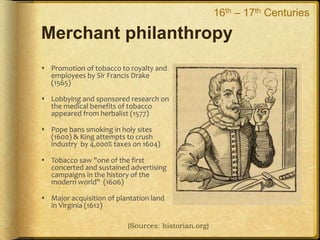 Merchant philanthropy
 Promotion of tobacco to royalty and
employees by Sir Francis Drake
(1565)
 Lobbying and sponsored research on
the medical benefits of tobacco
appeared from herbalist (1577)
 Pope bans smoking in holy sites
(1600) & King attempts to crush
industry by 4,000% taxes on 1604)
 Tobacco saw "one of the first
concerted and sustained advertising
campaigns in the history of the
modern world" (1606)
 Major acquisition of plantation land
in Virginia (1612)
(Sources: historian.org)
16th – 17th Centuries
 