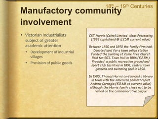 Manufactory community
involvement
 Victorian Industrialists
subject of greater
academic attention
 Development of industrial
villages
 Provision of public goods
C&T Harris (Calne) Limited Meat Processing
(1888 capitalised @ £25M current value)
Between 1850 and 1890 the family firm had:
Donated land for a town police station
Funded the building of Calne Free Church
Paid for 50% Town Hall in 1886 (£2.5M)
Provided a public recreation ground and
sport club facilities in 1891, central town
gardens and swimming pool in 1896.
In 1905, Thomas Harris co-founded a library
in town with the American philanthropist
Andrew Carnegie (£0.6M at current value)
although the Harris family chose not to be
named on the commemorative plaque
18th – 19th Centuries
 
