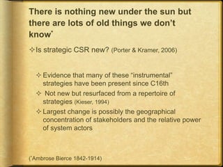 There is nothing new under the sun but
there are lots of old things we don’t
know*
Is strategic CSR new? (Porter & Kramer, 2006)
 Evidence that many of these “instrumental”
strategies have been present since C16th
 Not new but resurfaced from a repertoire of
strategies (Kieser, 1994)
 Largest change is possibly the geographical
concentration of stakeholders and the relative power
of system actors
(*Ambrose Bierce 1842-1914)
 