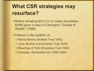 What CSR strategies may
resurface?
Before donating $33.5 bn to Gates foundation,
Buffet gave a copy of Carnegie’s ”Gospel of
Wealth “(1889)
Follows in the tradition of…
 Morris Motors (Nuffield Trust 1943)
 Lever Brother (Leverhulme Trust 1925)
 Rowntree of York (Rowntree Trust 1904)
 Carnegie, Rockefeller etc (1890-1900)
 
