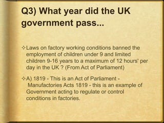 Q3) What year did the UK
government pass...
Laws on factory working conditions banned the
employment of children under 9 and limited
children 9-16 years to a maximum of 12 hours' per
day in the UK ? (From Act of Parliament)
A) 1819 - This is an Act of Parliament -
Manufactories Acts 1819 - this is an example of
Government acting to regulate or control
conditions in factories.
 