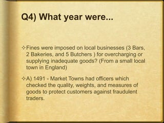 Q4) What year were...
Fines were imposed on local businesses (3 Bars,
2 Bakeries, and 5 Butchers ) for overcharging or
supplying inadequate goods? (From a small local
town in England)
A) 1491 - Market Towns had officers which
checked the quality, weights, and measures of
goods to protect customers against fraudulent
traders.
 