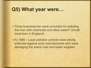 Q5) What year were…
Three businessmen were convicted for polluting
the river with chemicals and other waste? (Small
local town in England)
A) 1680 - Local pollution controls were strictly
enforced against wool manufacturers who were
damaging the towns river and water supplies.
 
