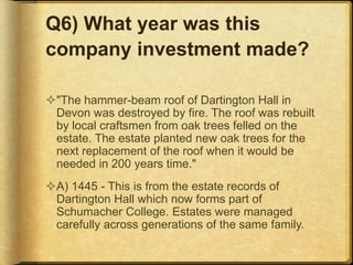 Q6) What year was this
company investment made?
"The hammer-beam roof of Dartington Hall in
Devon was destroyed by fire. The roof was rebuilt
by local craftsmen from oak trees felled on the
estate. The estate planted new oak trees for the
next replacement of the roof when it would be
needed in 200 years time."
A) 1445 - This is from the estate records of
Dartington Hall which now forms part of
Schumacher College. Estates were managed
carefully across generations of the same family.
 