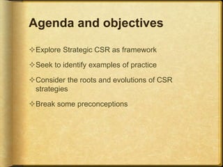 Agenda and objectives
Explore Strategic CSR as framework
Seek to identify examples of practice
Consider the roots and evolutions of CSR
strategies
Break some preconceptions
 