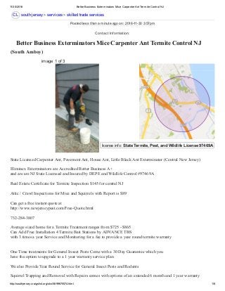 11/30/2016 Better Business Exterminators Mice Carpenter Ant Termite Control NJ
http://southjersey.craigslist.org/sks/5899675574.html 1/6
CL
license info: State Termite, Pest, and Wildlife License 97469A  
 Better Business Exterminators Mice Carpenter Ant Termite Control NJ
(South Amboy) 
south jersey > services > skilled trade services
image 1 of 3
State Licensed Carpenter Ant, Pavement Ant, House Ant, Little Black Ant Exterminator (Central New Jersey) 
Eliminex Exterminators are Accredited Better Business A+ 
and are are NJ State Licensed and Insured by DEPE and Wildlife Control #97469A 
Real Estate Certificate for Termite Inspection $145 for central NJ 
Attic / Crawl Inspections for Mice and Squirrels with Report is $89 
Can get a free instant quote at 
http://www.newjerseypest.com/Free­Quote.html 
732­284­3807 
Average sized home for a Termite Treatment ranges from $725 ­ $865 
Can Add Free Installation 4 Termite Bait Stations by ADVANCE TBS 
with 3 times a year Service and Monitoring for a fee to provide a year round termite warranty 
One Time treatments for General Insect Pests Come with a 30 Day Guarantee which you 
have the option to upgrade to a 1 year warranty service plan 
We also Provide Year Round Service for General Insect Pests and Rodents 
Squirrel Trapping and Removal with Repairs comes with options of an extended 6 month and 1 year warranty 
Posted less than a minute ago on: 2016­11­30 3:57pm
Contact Information:
 