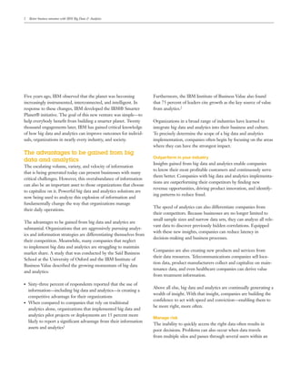 2 Better business outcomes with IBM Big Data & Analytics
Five years ago, IBM observed that the planet was becoming
increasingly instrumented, interconnected, and intelligent. In
response to these changes, IBM developed the IBM® Smarter
Planet® initiative. The goal of this new venture was simple—to
help everybody benefit from building a smarter planet. Twenty
thousand engagements later, IBM has gained critical knowledge
of how big data and analytics can improve outcomes for individ-
uals, organizations in nearly every industry, and society.
The advantages to be gained from big
data and analytics
The escalating volume, variety, and velocity of information
that is being generated today can present businesses with many
critical challenges. However, this overabundance of information
can also be an important asset to those organizations that choose
to capitalize on it. Powerful big data and analytics solutions are
now being used to analyze this explosion of information and
fundamentally change the way that organizations manage
their daily operations.
The advantages to be gained from big data and analytics are
substantial. Organizations that are aggressively pursuing analyt-
ics and information strategies are differentiating themselves from
their competition. Meanwhile, many companies that neglect
to implement big data and analytics are struggling to maintain
market share. A study that was conducted by the Saïd Business
School at the University of Oxford and the IBM Institute of
Business Value described the growing momentum of big data
and analytics:
●● Sixty-three percent of respondents reported that the use of
information—including big data and analytics—is creating a
competitive advantage for their organizations
●● When compared to companies that rely on traditional
analytics alone, organizations that implemented big data and
analytics pilot projects or deployments are 15 percent more
likely to report a significant advantage from their information
assets and analytics1
Furthermore, the IBM Institute of Business Value also found
that 75 percent of leaders cite growth as the key source of value
from analytics.2
Organizations in a broad range of industries have learned to
integrate big data and analytics into their business and culture.
To precisely determine the scope of a big data and analytics
implementation, companies often begin by focusing on the areas
where they can have the strongest impact.
Outperform in your industry
Insights gained from big data and analytics enable companies
to know their most profitable customers and continuously serve
them better. Companies with big data and analytics implementa-
tions are outperforming their competitors by finding new
revenue opportunities, driving product innovation, and identify-
ing patterns to reduce fraud.
The speed of analytics can also differentiate companies from
their competitors. Because businesses are no longer limited to
small sample sizes and narrow data sets, they can analyze all rele-
vant data to discover previously hidden correlations. Equipped
with these new insights, companies can reduce latency in
decision-making and business processes.
Companies are also creating new products and services from
their data resources. Telecommunications companies sell loca-
tion data, product manufacturers collect and capitalize on main-
tenance data, and even healthcare companies can derive value
from treatment information.
Above all else, big data and analytics are continually generating a
wealth of insight. With that insight, companies are building the
confidence to act with speed and conviction—enabling them to
be more right, more often.
Manage risk
The inability to quickly access the right data often results in
poor decisions. Problems can also occur when data travels
from multiple silos and passes through several users within an
 