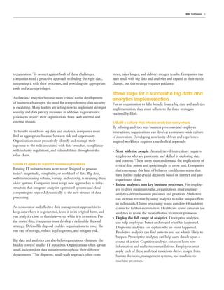3IBM Software
organization. To protect against both of these challenges,
companies need a proactive approach to finding the right data,
integrating it with their processes, and providing the appropriate
tools and access privileges.
As data and analytics become more critical to the development
of business advantages, the need for comprehensive data security
is escalating. Many leaders are acting now to implement stronger
security and data privacy measures in addition to governance
policies to protect their organizations from both internal and
external threats.
To benefit most from big data and analytics, companies must
find an appropriate balance between risk and opportunity.
Organizations must proactively identify and manage their
exposure to the risks associated with data breeches, compliance
with industry regulations, and vulnerabilities throughout the
value chain.
Create IT agility to support business processes
Existing IT infrastructures were never designed to process
today’s magnitude, complexity, or workload of data. Big data,
with its increasing volume, variety, and velocity, is straining these
older systems. Companies must adopt new approaches to infra-
structure that integrate analytics-optimized systems and cloud
computing to respond dynamically to the new stresses of data
processing.
An economical and effective data management approach is to
keep data where it is generated, leave it in its original form, and
run analytics close to that data—even while it is in motion. For
the stored data, companies must develop a defensible disposal
strategy. Defensible disposal enables organizations to lower the
run rate of storage, reduce legal expenses, and mitigate risk.
Big data and analytics can also help organizations eliminate the
hidden costs of smaller IT initiatives. Organizations often sprout
small, independent data initiatives throughout their different
departments. This disparate, small-scale approach often costs
more, takes longer, and delivers meager results. Companies can
start small with big data and analytics and expand as their needs
change, but this strategy requires guidance.
Three steps for a successful big data and
analytics implementation
For an organization to fully benefit from a big data and analytics
implementation, they must adhere to the three strategies
outlined by IBM:
1. Build a culture that infuses analytics everywhere
By infusing analytics into business processes and employee
interactions, organizations can develop a company-wide culture
of innovation. Developing a curiosity-driven and experience-
inspired workforce requires a methodical approach:
●● Start with the people. An analytics-driven culture requires
employees who are passionate and skilled in exploring data
and content. These users must understand the implications of
critical data points and apply insight to every task. Companies
that encourage this kind of behavior can liberate teams that
have had to make crucial decisions based on instinct and past
experiences alone.
●● Infuse analytics into key business processes. For employ-
ees to drive maximum value, organizations must engineer
analytics-driven business processes and practices. Marketers
can increase revenue by using analytics to tailor unique offers
to individuals. Claims processing teams can detect fraudulent
claims for further examination. Healthcare teams can even use
analytics to reveal the most effective treatment protocols.
●● Deploy the full range of analytics. Descriptive analytics
can help employees better understand what has happened.
Diagnostic analytics can explain why an event happened.
Predictive analytics can find patterns and see what is likely to
happen. Prescriptive analytics can help users decide upon a
course of action. Cognitive analytics can even learn new
information and make recommendations. Employees must
apply each of these analytical models to derive insight from
human decisions, management systems, and machine-to-
machine processes.
 