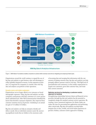 5IBM Software
Figure 1. IBM Watson Foundations enables companies to achieve better business outcomes by integrating and analyzing all data types.
All Data IBM Watson Foundations New/Enhanced
Applications
Systems
On premise, Cloud, As a service
Security Storage
IBM Big Data & Analytics Infrastructure
Real-time
analytics
zone
Information
ingestion and
operational
information
zone Exploration,
landing and
archive zone
Enterprise
warehouse
data mart
and analytic
appliances
zone
Information governance zone
What is
happening?
Discovery and
exploration
What action
should I take?
Decision
management
Why did it
happen?
Reporting, analysis,
content analytics
What could
happen?
Predictive analytics
and modeling
Cognitive
Fabric
Organizations around the world continue to expand the use of
big data and analytics to gain business value and advantages in
today’s globally integrated economy. As this expansion acceler-
ates, it is important for companies to consider what roles big
data and analytics can perform in their operations.
Acquire, grow, and retain customers
Organizations can no longer afford to see customers as broad
demographic segments. Today, big data and analytics can help
companies communicate with their customers on a more person-
alized, individual level. After XO Communications identified the
factors that foretold a customer’s departure, they improved their
customer retention rate by 26 percent—translating to an annual
net gain of 3.8 million US dollars.
Big data and analytics can help an enterprise identify and
deliver exactly what an individual customer needs. By uncover-
ing significant trends that are hidden in the enormous cache
of incoming data and merging that information with the vast
amount of existing customer data, big data and analytics can help
promptly address customer needs in real time. This high level of
personalization and consistency is what enables organizations to
acquire new customers, grow their customer base, and retain
their current customers.
Optimize services by developing a customer-centric
approach to banking
Strengthening relationships between clients and financial service
providers through big data and analytics has the potential to
completely change the standard customer service experience. By
creating a more customized experience for clients, banks can
reduce the time for processing loan applications and performing
other critical tasks. Big data and analytics can help banks
integrate face-to-face, mobile, and social media experiences to
provide a holistic, customer-centric approach to banking.
 