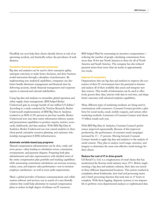7IBM Software
FleetRisk can even help their clients identify drivers at risk of an
upcoming accident, and drastically reduce the prevalence of such
disasters.
Transform financial management processes
Big data and analytics can be used to drive enterprise agility,
anticipate outcomes to make better decisions, and drive business
model innovation through a discipline of performance. By
implementing new analytical capabilities, companies can also
better handle disclosure management and financial close by
delivering accurate, timely financial management and corporate
reports to internal and external stakeholders.
Using big data and analytics to streamline global operation and
refine supply chain management, IBM helped Becker
Underwood gain an average benefit of one million US dollars.3
According to a study conducted by Nucleus Research, Becker
Underwood’s implementation of IBM Big Data & Analytics
resulted in an ROI of 383 percent in just four months. Becker
Underwood now uses their entire information delivery system
and presentation capabilities to produce reports, metrics, score-
cards, dashboards, and data analysis. With IBM Big Data &
Analytics, Becker Underwood can now extend analytics to their
client portal, enterprise resource planning, and customer rela-
tionship management (CRM) infrastructures.
Automate variable-based pay programs
Manual compensation administration can be slow, costly and
error prone—often leading to calculation errors, commission
overpayments, and payment disputes. Preparing both plan
administrators and sales representatives with detailed views of
the entire compensation plan portfolio and tracking capabilities
while automating commission calculations can increase accuracy,
reduce costs, and improve sales performance—not to mention
employee satisfaction—as well as meet audit requirements.
Mitel, a global provider of business communications and collab-
oration software and services, was in search of a user-friendly
solution that could help administer its manual compensation
plans to reduce its high degree of reliance on IT resources.
IBM helped Mitel by automating its incentive compensation—
reducing the number of people calculating commissions from
more than 30 for just North America to three for all of North
America and South America. The company has also reduced
payment times from more than six weeks to approximately
two weeks.
Improve IT economics
Organizations that use big data and analytics to improve the eco-
nomics of their IT environment have the potential to harness
and analyze all of their available data assets and integrate new
data sources. This wealth of information can be used to effec-
tively govern their data, interact with data in real time, and shape
better outcomes with advanced analytics capabilities.
Many different types of marketing mediums are being used to
communicate with consumers. Constant Contact provides a plat-
form for social media, email, mobile coupons, and various other
marketing methods. Customers of Constant Contact send about
35 billion emails each year.
With IBM Big Data & Analytics, Constant Contact’s perfor-
mance improved exponentially. Because of this improved
productivity, the performance of customer email campaigns
increased by 15 – 25 percent. Moving forward, Constant
Contact intends to apply big data and analytics to the analysis of
email content. They plan to analyze word usage, structure, and
imagery to determine the most cost-effective email strategy for
their clients.
Reduce the cost of IT to drive growth
GS Retail Co. Ltd. is a conglomerate of retail chains that has
modernized the Korean retail industry since 1971. Before imple-
menting a big data and analytics solution, their data was stored
in three different departmental locations. This system resulted in
complaints about bottlenecks, slow load and processing times,
and a batch processing function that took nine to 15 hours to
complete. With these lagging, disparate systems, it was impossi-
ble to perform cross-departmental analyses or sophisticated data
 