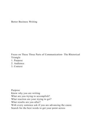 Better Business Writing
Focus on These Three Parts of Communication- The Rhetorical
Triangle
1. Purpose
2. Audience
3. Context
Purpose
Know why you are writing
What are you trying to accomplish?
What reaction are your trying to get?
What results are you after?
With every sentence ask if you are advancing the cause.
Search for the best words to get your point across
 