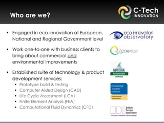 Who are we?

• Engaged in eco-innovation at European,
  National and Regional Government level

• Work one-to-one with business clients to
  bring about commercial and
  environmental improvements

• Established suite of technology & product
  development services:
   •   Prototype build & testing
   •   Computer Aided Design (CAD)
   •   Life Cycle Assessment (LCA)
   •   Finite Element Analysis (FEA)
   •   Computational Fluid Dynamics (CFD)
 