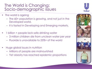 The World is Changing:
    Socio-demographic issues
• The world is ageing
   – The 60+ population is growing, and not just in the
     Developed world.
   – It is fastest in Developing and Emerging markets.

•   1 billion + people lack safe drinking water
    – 3 million children die from unclean water per year
    – Fluoride is unavailable to 25%+ of the world

•   Huge global issues in nutrition
    – Millions of people are malnourished
    – Yet obesity has reached epidemic proportions
 