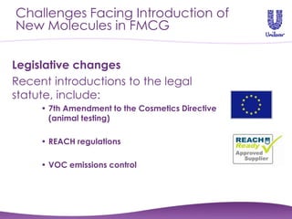 Challenges Facing Introduction of
New Molecules in FMCG

Legislative changes
Recent introductions to the legal
statute, include:
     • 7th Amendment to the Cosmetics Directive
       (animal testing)

     • REACH regulations

     • VOC emissions control
 