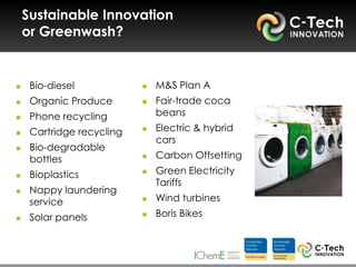 Sustainable Innovation
    or Greenwash?


    Bio-diesel               M&S Plan A
    Organic Produce          Fair-trade coca
    Phone recycling           beans
    Cartridge recycling      Electric & hybrid
                               cars
    Bio-degradable
     bottles                  Carbon Offsetting
    Bioplastics              Green Electricity
                               Tariffs
    Nappy laundering
     service                  Wind turbines
    Solar panels             Boris Bikes
 