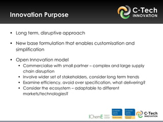 Innovation Purpose

• Long term, disruptive approach

• New base formulation that enables customisation and
  simplification

• Open Innovation model
   • Commercialise with small partner – complex and large supply
     chain disruption
   • Involve wider set of stakeholders, consider long term trends
   • Examine efficiency, avoid over specification, what delivering?
   • Consider the ecosystem – adaptable to different
     markets/technologies?
 