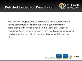 Detailed Innovation Description



 The business opportunity is to replace unnecessarily high
 levels of surfactants and other high cost formulation
 ingredients with lower levels of novel, low cost viscosity
 modifiers, from „natural‟ sources that enable economic and
 environmental benefits to accrue throughout the value
 chain.
 