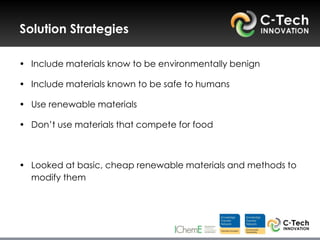 Solution Strategies

• Include materials know to be environmentally benign

• Include materials known to be safe to humans

• Use renewable materials

• Don‟t use materials that compete for food



• Looked at basic, cheap renewable materials and methods to
  modify them
 