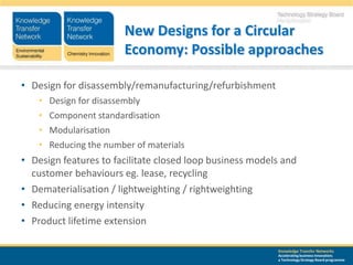 New Designs for a Circular
                         Economy: Possible approaches

• Design for disassembly/remanufacturing/refurbishment
    •   Design for disassembly
    •   Component standardisation
    •   Modularisation
    •   Reducing the number of materials
• Design features to facilitate closed loop business models and
  customer behaviours eg. lease, recycling
• Dematerialisation / lightweighting / rightweighting
• Reducing energy intensity
• Product lifetime extension

                                                          Knowledge Transfer Networks
                                                          Accelerating business innovation;
                                                          a Technology Strategy Board programme
 