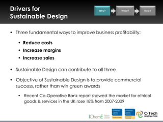 Drivers for                              Why?      What?      How?

Sustainable Design

• Three fundamental ways to improve business profitability:

   • Reduce costs
   • Increase margins
   • Increase sales

• Sustainable Design can contribute to all three

• Objective of Sustainable Design is to provide commercial
  success, rather than win green awards

   • Recent Co-Operative Bank report showed the market for ethical
     goods & services in the UK rose 18% from 2007-2009
 
