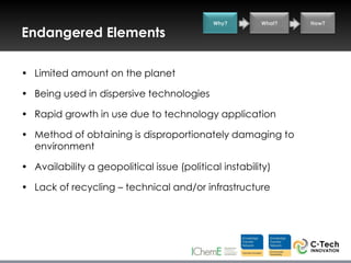 Why?       What?   How?

Endangered Elements

• Limited amount on the planet

• Being used in dispersive technologies

• Rapid growth in use due to technology application

• Method of obtaining is disproportionately damaging to
  environment

• Availability a geopolitical issue (political instability)

• Lack of recycling – technical and/or infrastructure
 