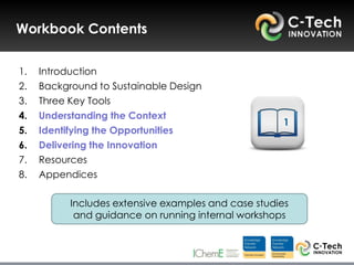 Workbook Contents


1.   Introduction
2.   Background to Sustainable Design
3.   Three Key Tools
4.   Understanding the Context
                                                      1
5.   Identifying the Opportunities
6.   Delivering the Innovation
7.   Resources
8.   Appendices

           Includes extensive examples and case studies
            and guidance on running internal workshops
 