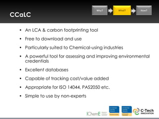Why?      What?   How?

CCaLC

  • An LCA & carbon footprinting tool
  • Free to download and use
  • Particularly suited to Chemical-using industries
  • A powerful tool for assessing and improving environmental
    credentials
  • Excellent databases
  • Capable of tracking cost/value added
  • Appropriate for ISO 14044, PAS2050 etc.
  • Simple to use by non-experts
 