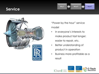 Why?        What?        How?

Service


          “Power by the hour” service
          model
          •   In everyone‟s interests to
              make product last longer;
              easier to repair, etc.
          •   Better understanding of
              product in operation
          •   Business more profitable as a
              result
 