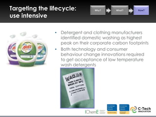 Targeting the lifecycle:          Why?      What?     How?

use intensive

                • Detergent and clothing manufacturers
                  identified domestic washing as highest
                  peak on their corporate carbon footprints
                • Both technology and consumer
                  behaviour change innovations required
                  to get acceptance of low temperature
                  wash detergents
 