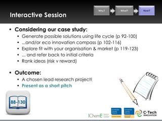 Why?      What?       How?

Interactive Session

• Considering our case study:
  •   Generate possible solutions using life cycle (p 92-100)
  •   ...and/or eco innovation compass (p 102-116)
  •   Explore fit with your organisation & market (p 119-123)
  •   ... and refer back to initial criteria
  •   Rank ideas (risk v reward)

• Outcome:
  • A chosen lead research project!
  • Present as a short pitch


88-130
 