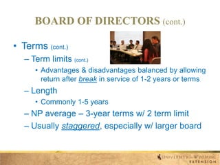 BOARD OF DIRECTORS (cont.)
• Terms (cont.)
– Term limits (cont.)
• Advantages & disadvantages balanced by allowing
return after break in service of 1-2 years or terms

– Length
• Commonly 1-5 years

– NP average – 3-year terms w/ 2 term limit
– Usually staggered, especially w/ larger board

 