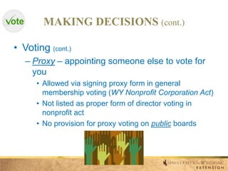 MAKING DECISIONS (cont.)
• Voting (cont.)
– Proxy – appointing someone else to vote for
you
• Allowed via signing proxy form in general
membership voting (WY Nonprofit Corporation Act)
• Not listed as proper form of director voting in
nonprofit act
• No provision for proxy voting on public boards

 