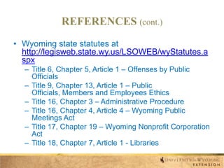 REFERENCES (cont.)
• Wyoming state statutes at
http://legisweb.state.wy.us/LSOWEB/wyStatutes.a
spx
– Title 6, Chapter 5, Article 1 – Offenses by Public
Officials
– Title 9, Chapter 13, Article 1 – Public
Officials, Members and Employees Ethics
– Title 16, Chapter 3 – Administrative Procedure
– Title 16, Chapter 4, Article 4 – Wyoming Public
Meetings Act
– Title 17, Chapter 19 – Wyoming Nonprofit Corporation
Act
– Title 18, Chapter 7, Article 1 - Libraries

 