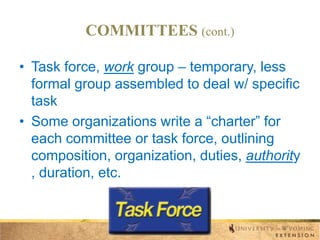 COMMITTEES (cont.)
• Task force, work group – temporary, less
formal group assembled to deal w/ specific
task
• Some organizations write a “charter” for
each committee or task force, outlining
composition, organization, duties, authority
, duration, etc.

 