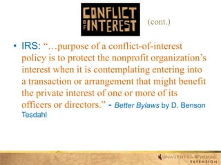 (cont.)

• IRS: “…purpose of a conflict-of-interest
policy is to protect the nonprofit organization‟s
interest when it is contemplating entering into
a transaction or arrangement that might benefit
the private interest of one or more of its
officers or directors.” - Better Bylaws by D. Benson
Tesdahl

 