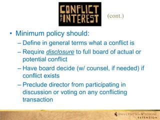 (cont.)

• Minimum policy should:
– Define in general terms what a conflict is
– Require disclosure to full board of actual or
potential conflict
– Have board decide (w/ counsel, if needed) if
conflict exists
– Preclude director from participating in
discussion or voting on any conflicting
transaction

 