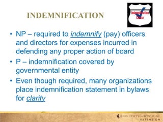 INDEMNIFICATION
• NP – required to indemnify (pay) officers
and directors for expenses incurred in
defending any proper action of board
• P – indemnification covered by
governmental entity
• Even though required, many organizations
place indemnification statement in bylaws
for clarity

 