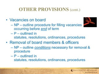 OTHER PROVISIONS (cont.)
• Vacancies on board
– NP – outline procedure for filling vacancies
occurring before end of term
– P – outlined in
statutes, resolutions, ordinances, procedures

• Removal of board members & officers
– NP – outline conditions necessary for removal &
procedure
– P – outlined in
statutes, resolutions, ordinances, procedures

 