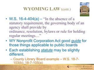 WYOMING LAW (cont.)
• W.S. 16-4-404(a) – “In the absence of a
statutory requirement, the governing body of an
agency shall provide by
ordinance, resolution, bylaws or rule for holding
regular meetings…”
• WY Nonprofit Corporation Act good guide for
those things applicable to public boards
• Each establishing statute may be slightly
different.
– County Library Board example – W.S. 18-7103(b); 18-7-105(a)

 