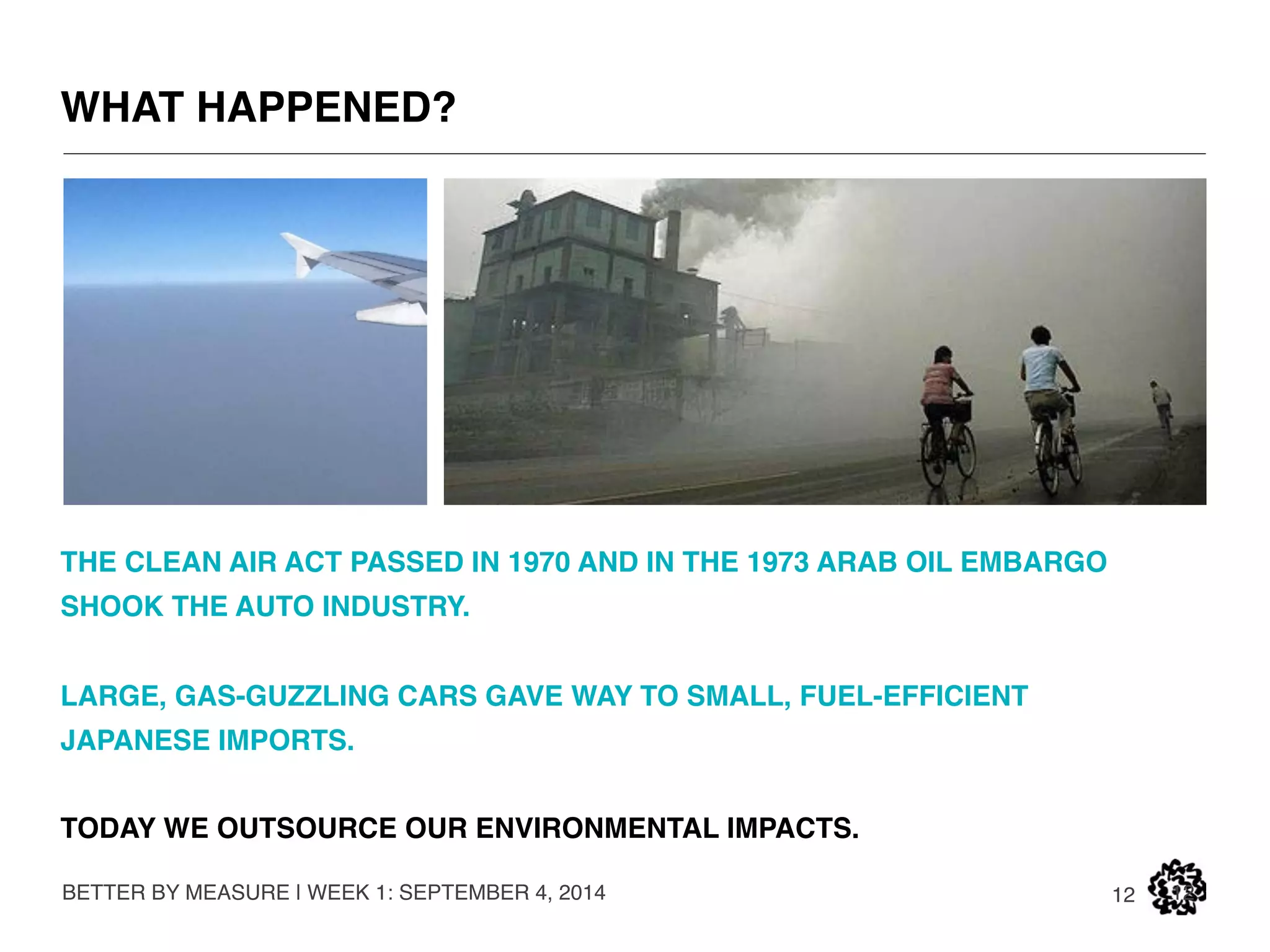 MAKING BETTER THINGS NOT MAKING THINGS BETTER 
I WORK WITH COMPANIES TO REFRAME SUSTAINABILITY AS A 
BUSINESS OPPORTUNITY, TO CREATE VALUE RATHER THAN TO 
REDUCE IMPACT. 
I HAVE WORKED FOR ADIDAS, THE NRDC, THE CFDA, WALMART, EDF 
AND OTHERS. I TEACH AT SVA & PARSONS. 
BETTER BY MEASURE | WEEK 1: SEPTEMBER 4, 2014 
12 12 
BFA IN INDUSTRIAL DESIGN (RISD). 
MBA & MS IN BUSINESS & ENVIRONMENTAL SCIENCE (UofM). 
I THINK VISUALLY & SCIENTIFICALLY. 
SHOW ME THE EVIDENCE THEN COMMUNICATE IT BEAUTIFULLY. 
 